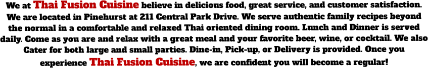 We at Thai Fusion Cuisine believe in delicious food, great service, and customer satisfaction. We are located in Pinehurst at 211 Central Park Drive. We serve authentic family recipes beyond the normal in a comfortable and relaxed Thai oriented dining room. Lunch and Dinner is served daily. Come as you are and relax with a great meal and your favorite beer, wine, or cocktail. We also Cater for both large and small parties. Dine-in, Pick-up, or Delivery is provided. Once you experience Thai Fusion Cuisine, we are confident you will become a regular!