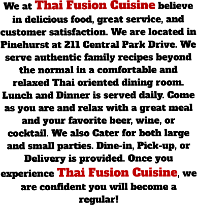 We at Thai Fusion Cuisine believe in delicious food, great service, and customer satisfaction. We are located in Pinehurst at 211 Central Park Drive. We serve authentic family recipes beyond the normal in a comfortable and relaxed Thai oriented dining room. Lunch and Dinner is served daily. Come as you are and relax with a great meal and your favorite beer, wine, or cocktail. We also Cater for both large and small parties. Dine-in, Pick-up, or Delivery is provided. Once you experience Thai Fusion Cuisine, we are confident you will become a regular!